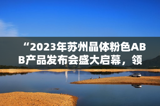 “2023年蘇州晶體粉色ABB產品發(fā)布會盛大啟幕，領略科技創(chuàng)新之美”