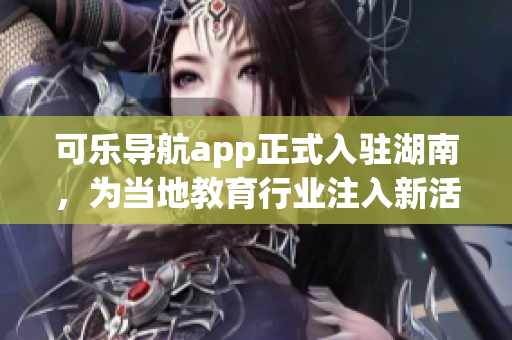 可樂導航app正式入駐湖南，為當?shù)亟逃袠I(yè)注入新活力