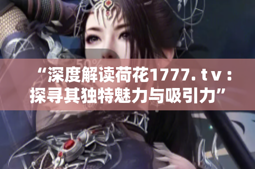 “深度解讀荷花1777. tⅴ：探尋其獨特魅力與吸引力”