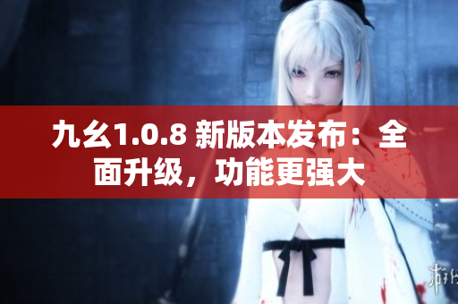 九幺1.0.8 新版本發(fā)布：全面升級，功能更強大