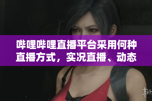 嗶哩嗶哩直播平臺(tái)采用何種直播方式，實(shí)況直播、動(dòng)態(tài)直播、電臺(tái)直播