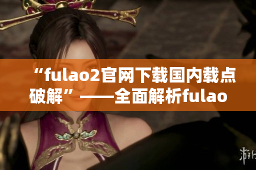 “fulao2官網(wǎng)下載國內(nèi)載點(diǎn)破解”——全面解析fulao2官網(wǎng)下載國內(nèi)載點(diǎn)的破解方法
