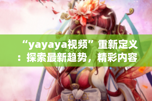 “yayaya視頻”重新定義：探索最新趨勢，精彩內(nèi)容盡在yayaya視頻平臺