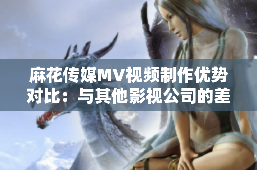 麻花傳媒MV視頻制作優(yōu)勢對比：與其他影視公司的差異分析
