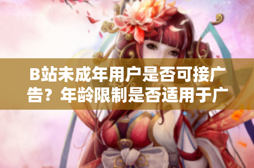 B站未成年用戶是否可接廣告？年齡限制是否適用于廣告合作？