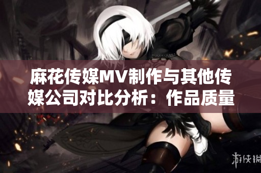 麻花傳媒MV制作與其他傳媒公司對比分析：作品質(zhì)量、創(chuàng)意水平、市場表現(xiàn)等對比詳解