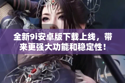 全新9i安卓版下載上線，帶來更強(qiáng)大功能和穩(wěn)定性！