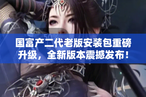 國富產(chǎn)二代老版安裝包重磅升級，全新版本震撼發(fā)布！