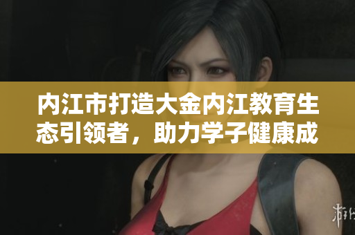 內(nèi)江市打造大金內(nèi)江教育生態(tài)引領(lǐng)者，助力學(xué)子健康成長
