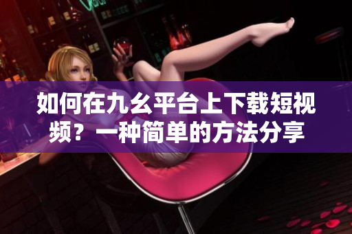 如何在九幺平臺上下載短視頻？一種簡單的方法分享