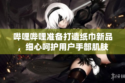 嗶哩嗶哩準(zhǔn)備打造紙巾新品，細(xì)心呵護(hù)用戶手部肌膚