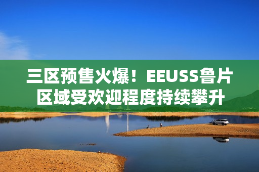三區(qū)預售火爆！EEUSS魯片區(qū)域受歡迎程度持續(xù)攀升