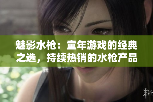 魅影水槍：童年游戲的經(jīng)典之選，持續(xù)熱銷的水槍產(chǎn)品