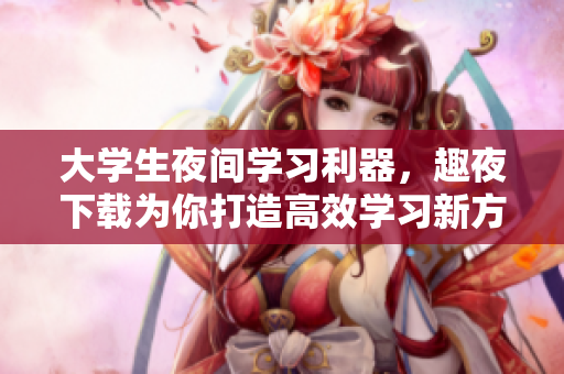 大學(xué)生夜間學(xué)習(xí)利器，趣夜下載為你打造高效學(xué)習(xí)新方式