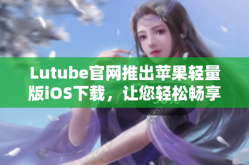 Lutube官網(wǎng)推出蘋果輕量版iOS下載，讓您輕松暢享視頻世界