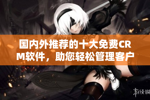 國(guó)內(nèi)外推薦的十大免費(fèi)CRM軟件，助您輕松管理客戶關(guān)系
