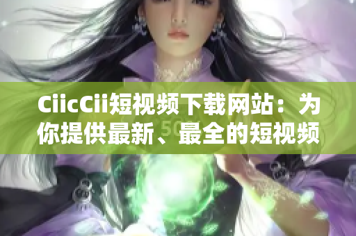 CiicCii短視頻下載網(wǎng)站：為你提供最新、最全的短視頻資源