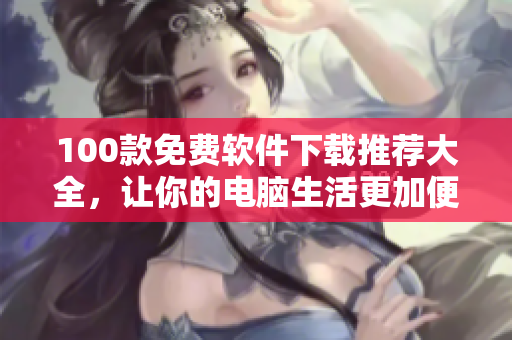 100款免費(fèi)軟件下載推薦大全，讓你的電腦生活更加便捷
