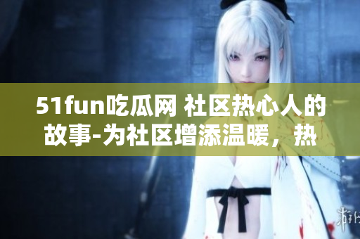 51fun吃瓜網(wǎng) 社區(qū)熱心人的故事-為社區(qū)增添溫暖，熱心群眾在行動(dòng)