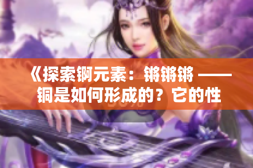 《探索錒元素：鏘鏘鏘 —— 銅是如何形成的？它的性質(zhì)和應(yīng)用有哪些？》