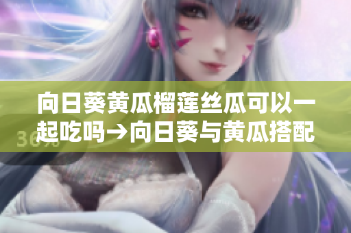 向日葵黃瓜榴蓮絲瓜可以一起吃嗎→向日葵與黃瓜搭配，榴蓮絲瓜可以同時(shí)食用嗎？