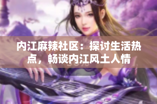 內(nèi)江麻辣社區(qū)：探討生活熱點(diǎn)，暢談內(nèi)江風(fēng)土人情