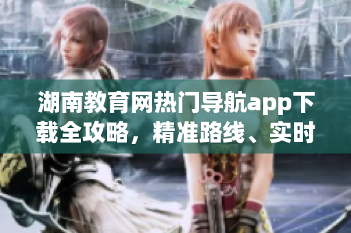 湖南教育網(wǎng)熱門導(dǎo)航app下載全攻略，精準(zhǔn)路線、實(shí)時(shí)交通等一應(yīng)俱全