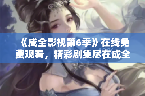 《成全影視第6季》在線免費觀看，精彩劇集盡在成全影視平臺