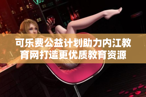 可樂費公益計劃助力內(nèi)江教育網(wǎng)打造更優(yōu)質(zhì)教育資源