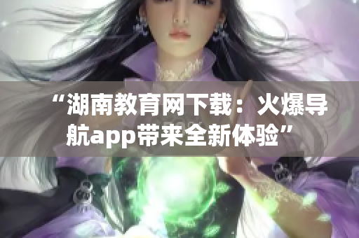 “湖南教育網(wǎng)下載：火爆導(dǎo)航app帶來全新體驗(yàn)”