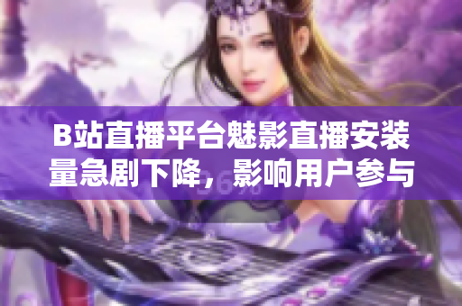 B站直播平臺魅影直播安裝量急劇下降，影響用戶參與度