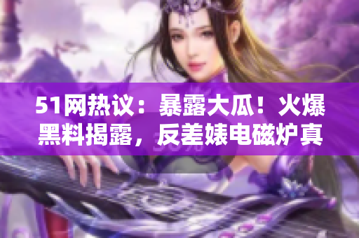 51網(wǎng)熱議：暴露大瓜！火爆黑料揭露，反差婊電磁爐真相大揭秘