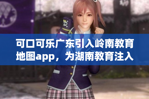 可口可樂廣東引入嶺南教育地圖app，為湖南教育注入新動能