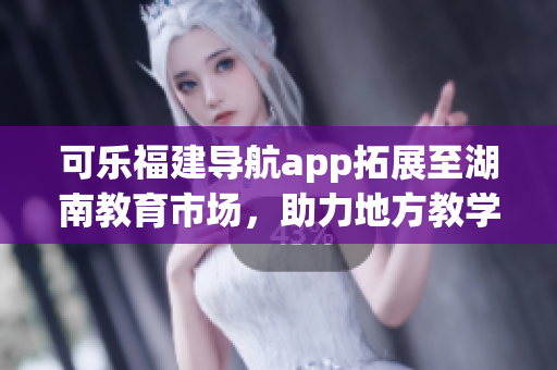 可樂福建導(dǎo)航app拓展至湖南教育市場(chǎng)，助力地方教學(xué)資源整合