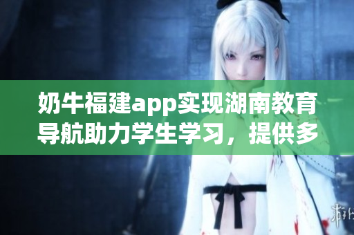 奶牛福建app實現(xiàn)湖南教育導(dǎo)航助力學(xué)生學(xué)習(xí)，提供多元化學(xué)習(xí)資源
