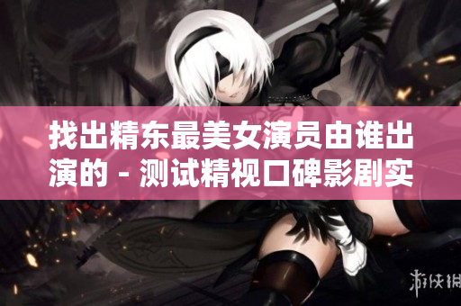 找出精東最美女演員由誰出演的 - 測試精視口碑影劇實力