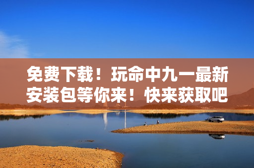 免費(fèi)下載！玩命中九一最新安裝包等你來！快來獲取吧~