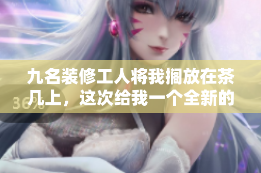 九名裝修工人將我擱放在茶幾上，這次給我一個(gè)全新的裝潢
