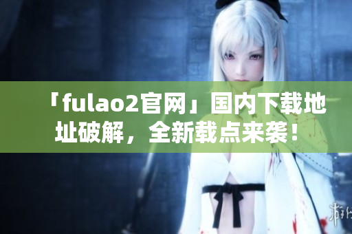 「fulao2官網(wǎng)」國內(nèi)下載地址破解，全新載點(diǎn)來襲！