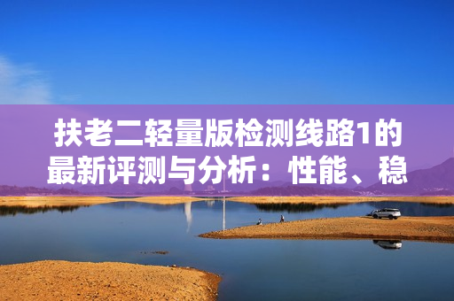 扶老二輕量版檢測(cè)線(xiàn)路1的最新評(píng)測(cè)與分析：性能、穩(wěn)定性與實(shí)用性的綜合比較