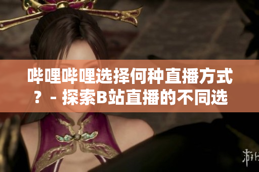 嗶哩嗶哩選擇何種直播方式？- 探索B站直播的不同選項
