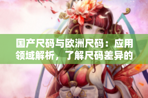 國(guó)產(chǎn)尺碼與歐洲尺碼：應(yīng)用領(lǐng)域解析，了解尺碼差異的必備指南