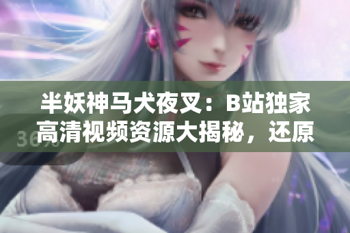 半妖神馬犬夜叉：B站獨家高清視頻資源大揭秘，還原正版畫面，精彩內(nèi)容一網(wǎng)打盡