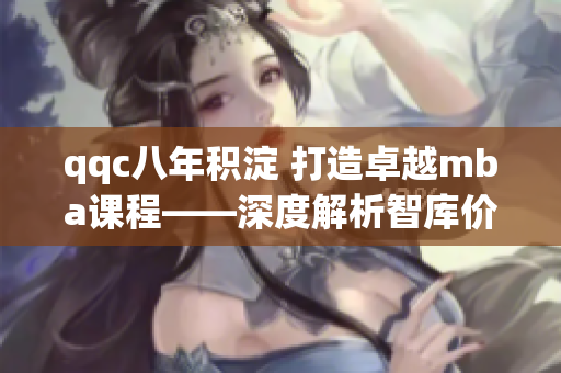 qqc八年積淀 打造卓越mba課程——深度解析智庫價值