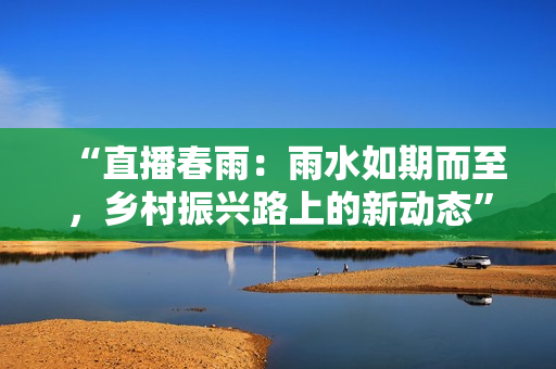 “直播春雨：雨水如期而至，鄉(xiāng)村振興路上的新動態(tài)”