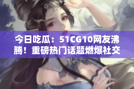 今日吃瓜：51CG10網(wǎng)友沸騰！重磅熱門話題燃爆社交平臺，網(wǎng)友熱議不斷