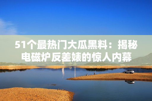 51個(gè)最熱門大瓜黑料：揭秘電磁爐反差婊的驚人內(nèi)幕