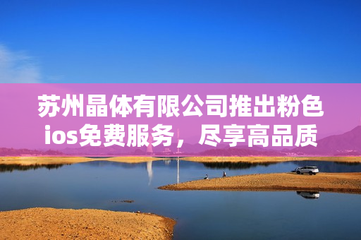 蘇州晶體有限公司推出粉色ios免費(fèi)服務(wù)，盡享高品質(zhì)晶體體驗(yàn)
