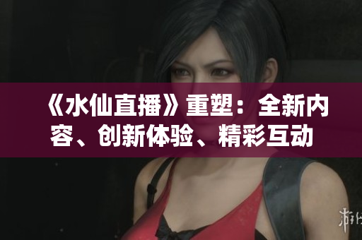 《水仙直播》重塑：全新內(nèi)容、創(chuàng)新體驗(yàn)、精彩互動