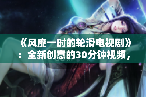 《風(fēng)靡一時(shí)的輪滑電視劇》：全新創(chuàng)意的30分鐘視頻，讓你感受到緊張刺激的輪滑文化。